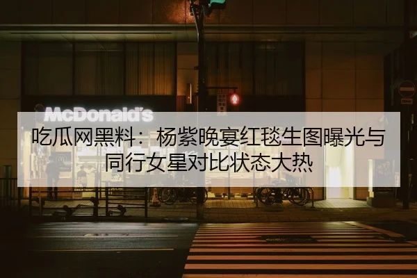 吃瓜网黑料：杨紫晚宴红毯生图曝光与同行女星对比状态大热